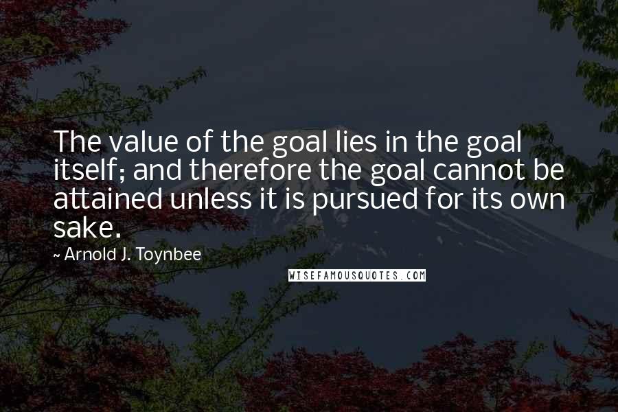 Arnold J. Toynbee Quotes: The value of the goal lies in the goal itself; and therefore the goal cannot be attained unless it is pursued for its own sake.