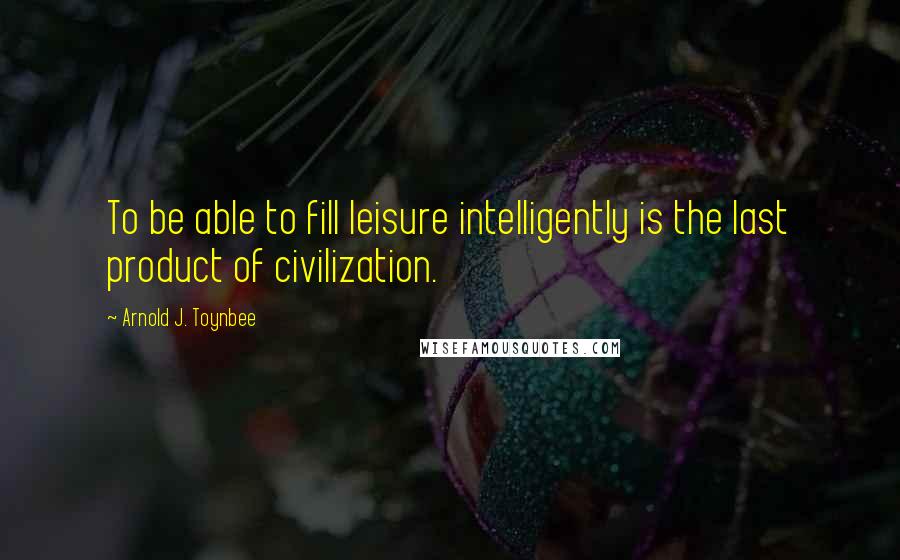 Arnold J. Toynbee Quotes: To be able to fill leisure intelligently is the last product of civilization.