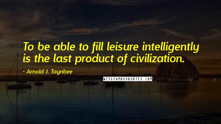 Arnold J. Toynbee Quotes: To be able to fill leisure intelligently is the last product of civilization.