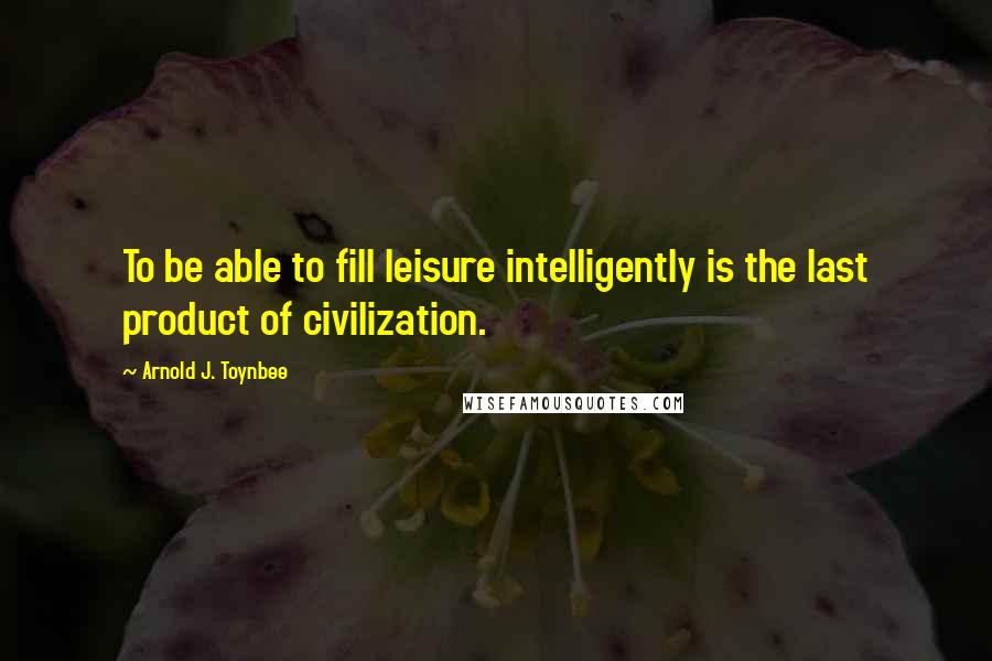 Arnold J. Toynbee Quotes: To be able to fill leisure intelligently is the last product of civilization.