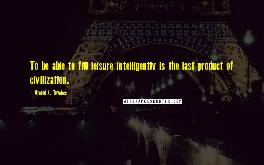 Arnold J. Toynbee Quotes: To be able to fill leisure intelligently is the last product of civilization.