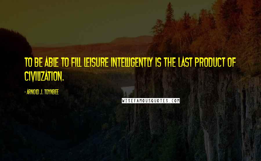 Arnold J. Toynbee Quotes: To be able to fill leisure intelligently is the last product of civilization.