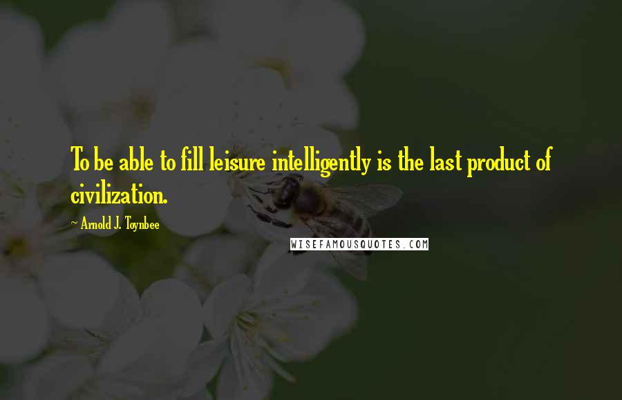 Arnold J. Toynbee Quotes: To be able to fill leisure intelligently is the last product of civilization.