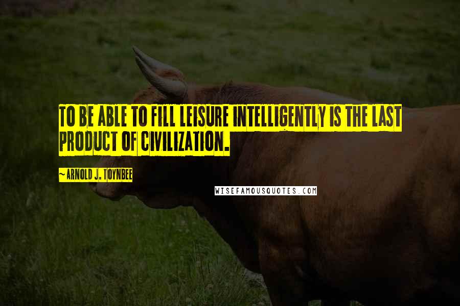 Arnold J. Toynbee Quotes: To be able to fill leisure intelligently is the last product of civilization.