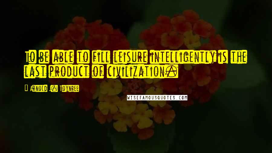 Arnold J. Toynbee Quotes: To be able to fill leisure intelligently is the last product of civilization.