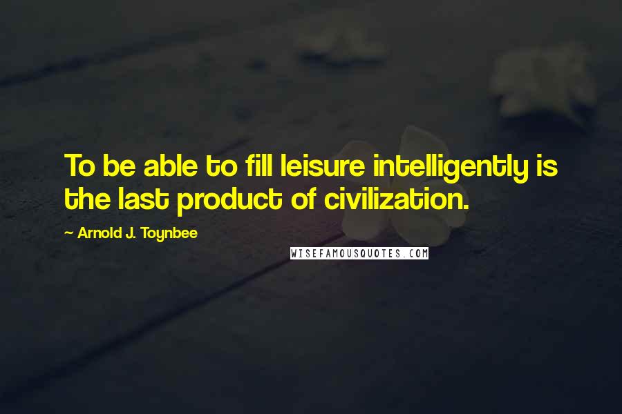 Arnold J. Toynbee Quotes: To be able to fill leisure intelligently is the last product of civilization.