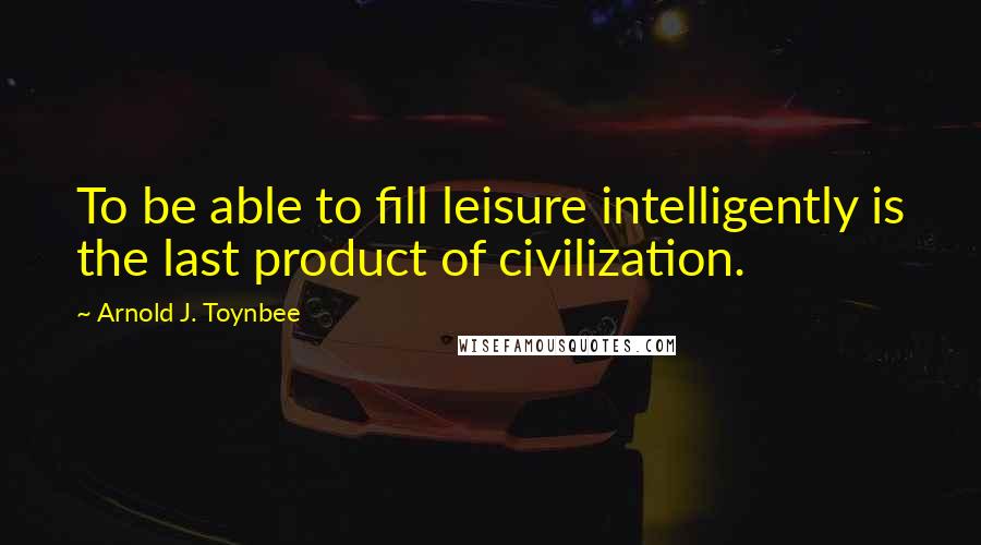 Arnold J. Toynbee Quotes: To be able to fill leisure intelligently is the last product of civilization.