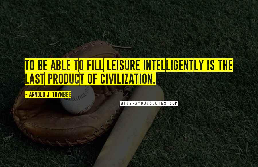 Arnold J. Toynbee Quotes: To be able to fill leisure intelligently is the last product of civilization.