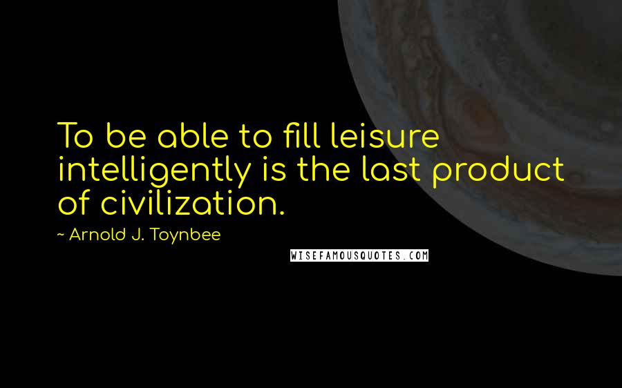 Arnold J. Toynbee Quotes: To be able to fill leisure intelligently is the last product of civilization.