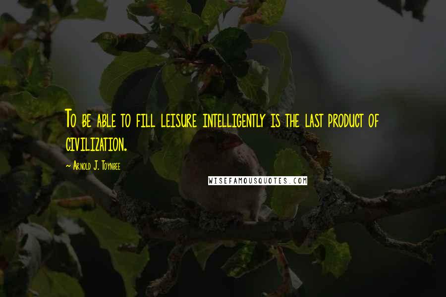 Arnold J. Toynbee Quotes: To be able to fill leisure intelligently is the last product of civilization.