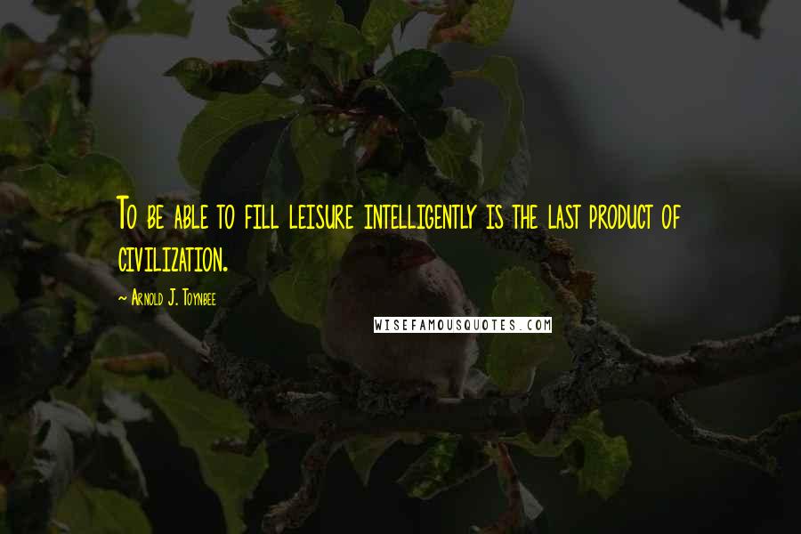 Arnold J. Toynbee Quotes: To be able to fill leisure intelligently is the last product of civilization.