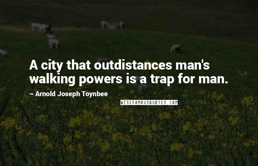 Arnold Joseph Toynbee Quotes: A city that outdistances man's walking powers is a trap for man.