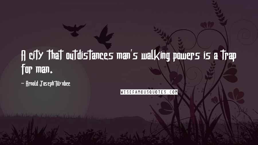 Arnold Joseph Toynbee Quotes: A city that outdistances man's walking powers is a trap for man.