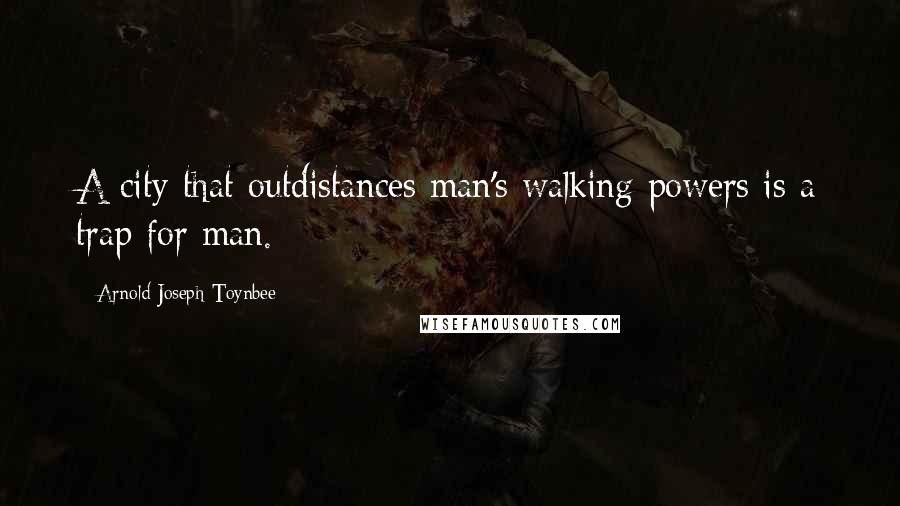 Arnold Joseph Toynbee Quotes: A city that outdistances man's walking powers is a trap for man.