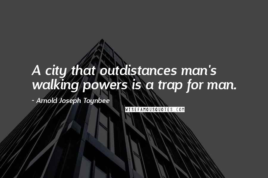Arnold Joseph Toynbee Quotes: A city that outdistances man's walking powers is a trap for man.