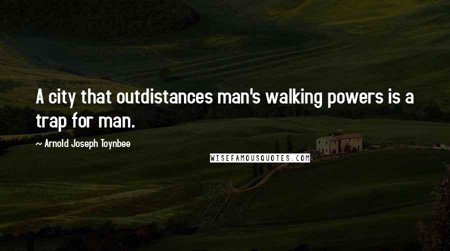 Arnold Joseph Toynbee Quotes: A city that outdistances man's walking powers is a trap for man.