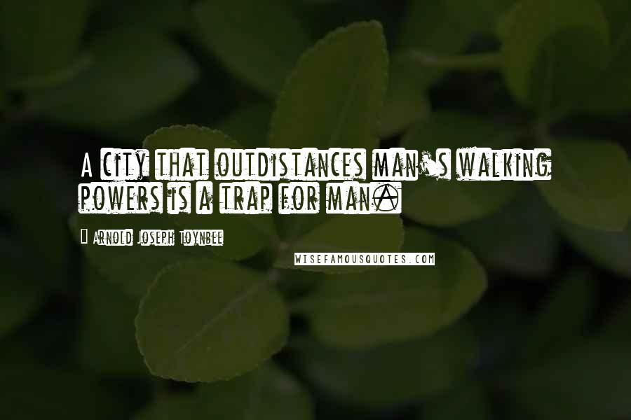 Arnold Joseph Toynbee Quotes: A city that outdistances man's walking powers is a trap for man.