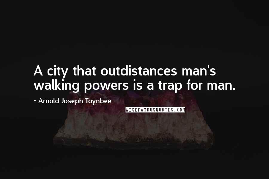 Arnold Joseph Toynbee Quotes: A city that outdistances man's walking powers is a trap for man.