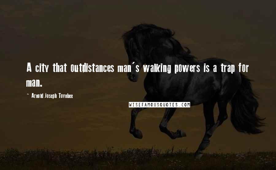 Arnold Joseph Toynbee Quotes: A city that outdistances man's walking powers is a trap for man.