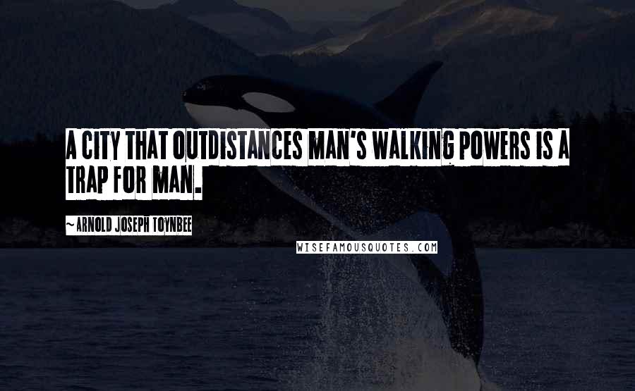 Arnold Joseph Toynbee Quotes: A city that outdistances man's walking powers is a trap for man.
