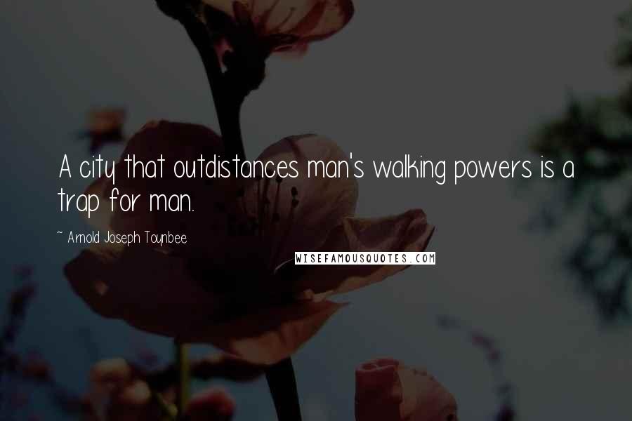 Arnold Joseph Toynbee Quotes: A city that outdistances man's walking powers is a trap for man.