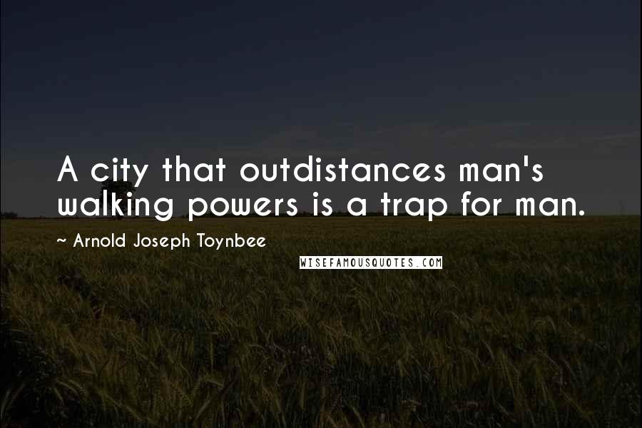 Arnold Joseph Toynbee Quotes: A city that outdistances man's walking powers is a trap for man.