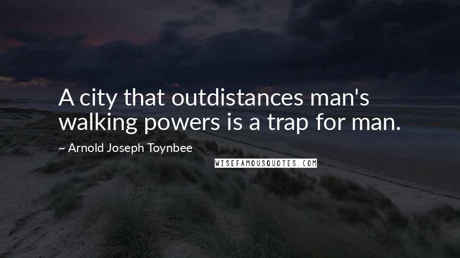 Arnold Joseph Toynbee Quotes: A city that outdistances man's walking powers is a trap for man.