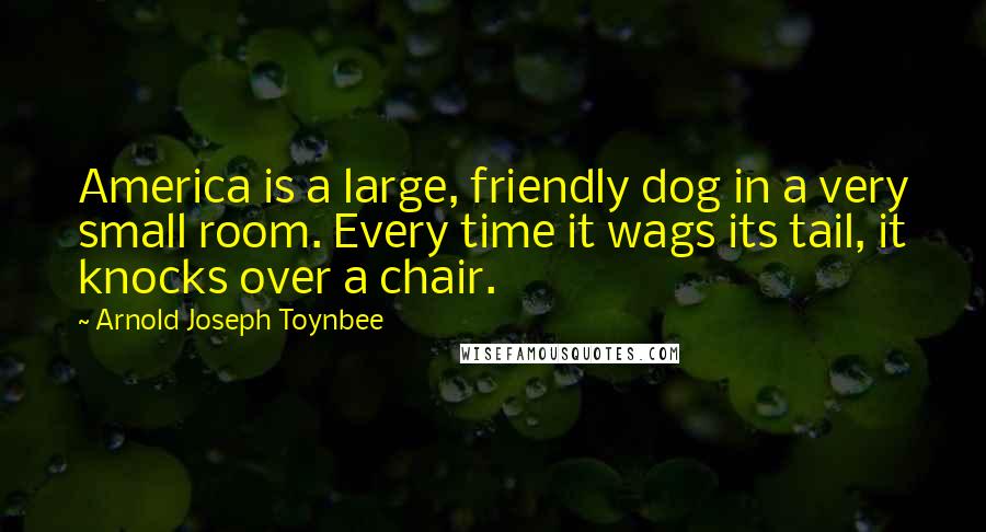 Arnold Joseph Toynbee Quotes: America is a large, friendly dog in a very small room. Every time it wags its tail, it knocks over a chair.