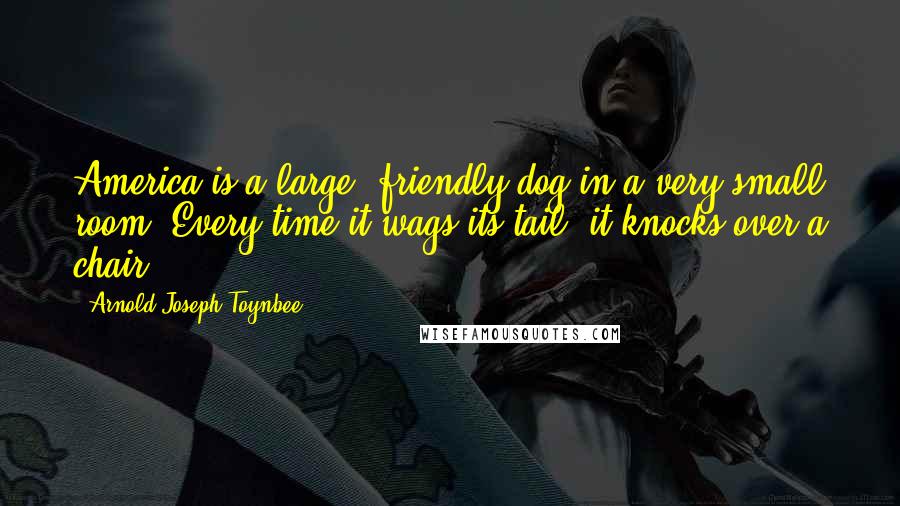 Arnold Joseph Toynbee Quotes: America is a large, friendly dog in a very small room. Every time it wags its tail, it knocks over a chair.