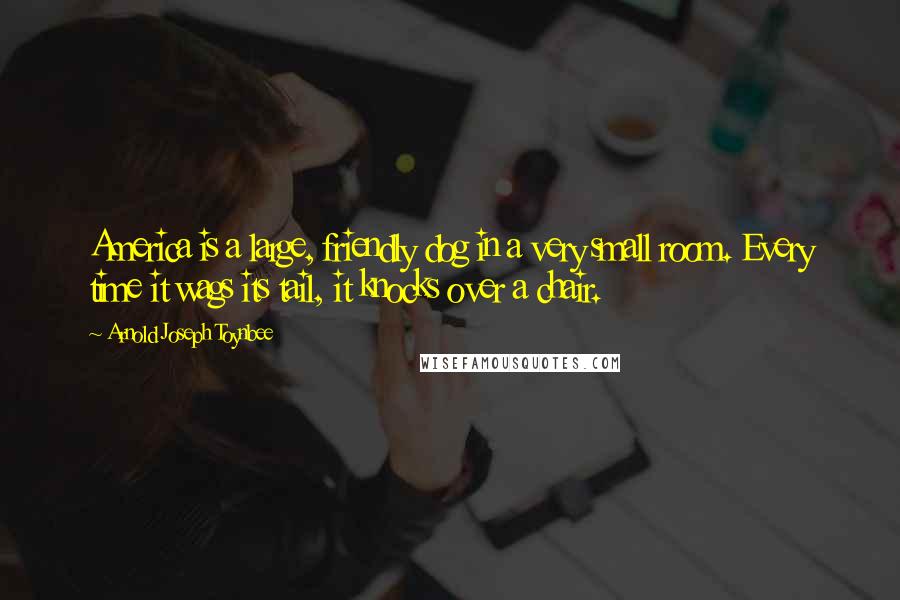 Arnold Joseph Toynbee Quotes: America is a large, friendly dog in a very small room. Every time it wags its tail, it knocks over a chair.