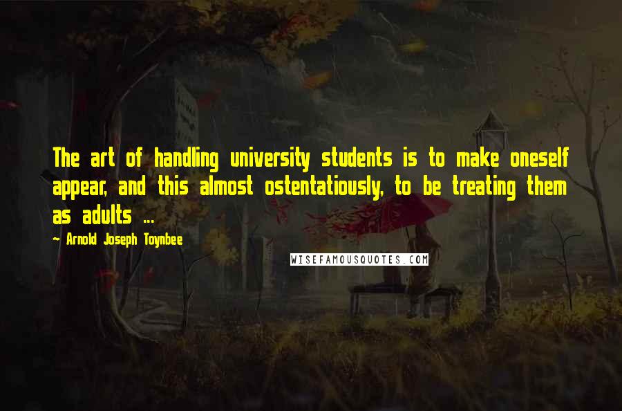 Arnold Joseph Toynbee Quotes: The art of handling university students is to make oneself appear, and this almost ostentatiously, to be treating them as adults ...