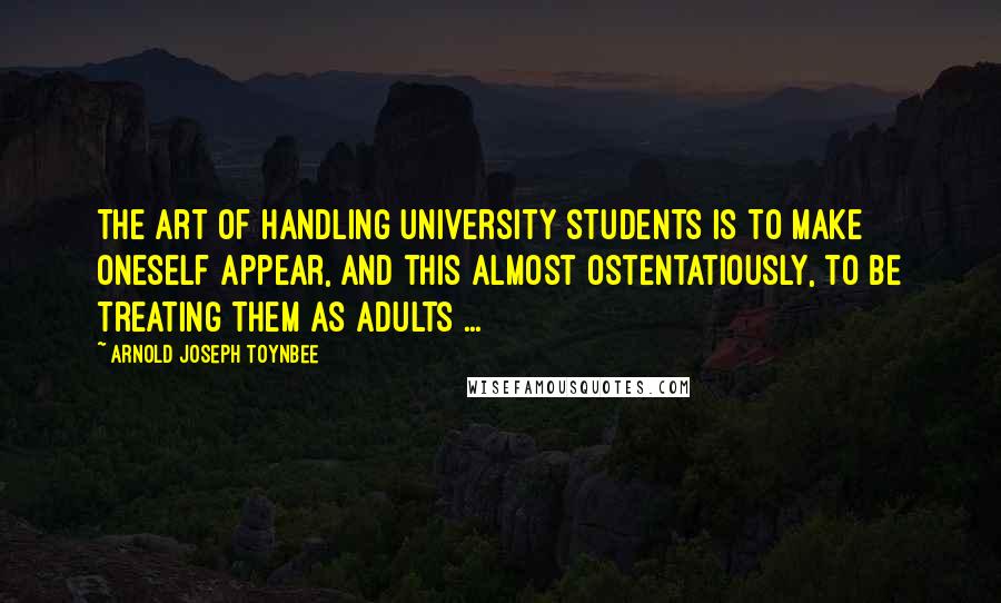 Arnold Joseph Toynbee Quotes: The art of handling university students is to make oneself appear, and this almost ostentatiously, to be treating them as adults ...