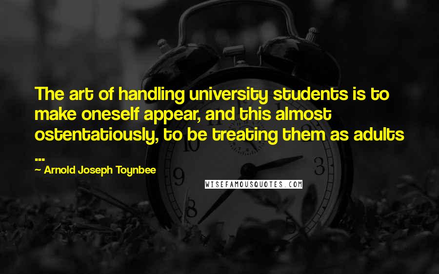 Arnold Joseph Toynbee Quotes: The art of handling university students is to make oneself appear, and this almost ostentatiously, to be treating them as adults ...