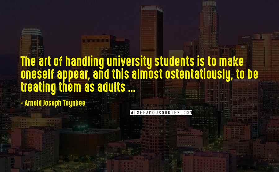 Arnold Joseph Toynbee Quotes: The art of handling university students is to make oneself appear, and this almost ostentatiously, to be treating them as adults ...