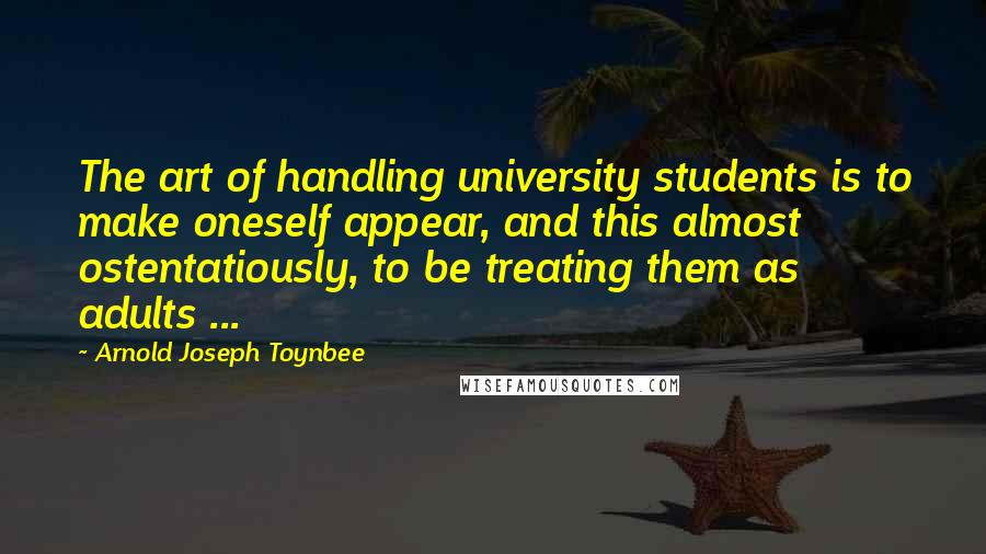 Arnold Joseph Toynbee Quotes: The art of handling university students is to make oneself appear, and this almost ostentatiously, to be treating them as adults ...