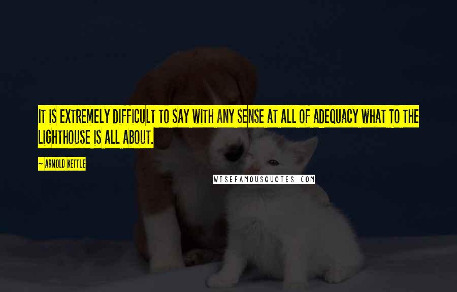 Arnold Kettle Quotes: It is extremely difficult to say with any sense at all of adequacy what To the Lighthouse is all about.