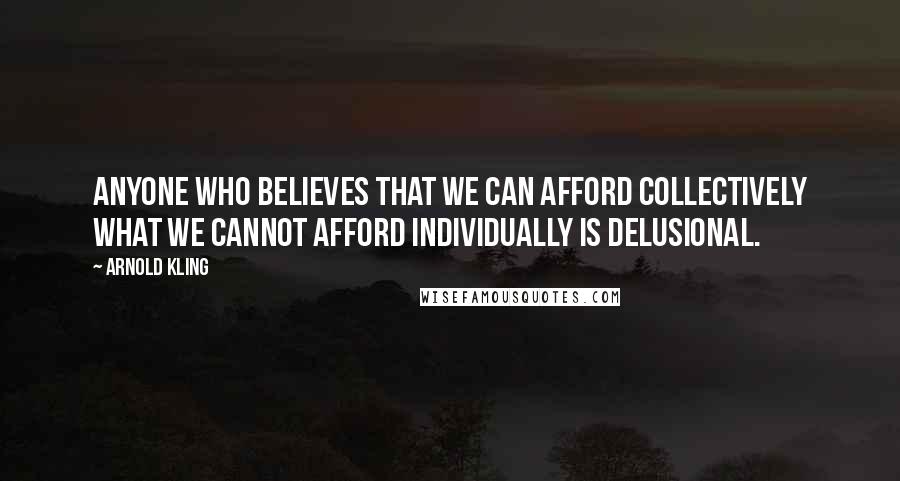 Arnold Kling Quotes: Anyone who believes that we can afford collectively what we cannot afford individually is delusional.