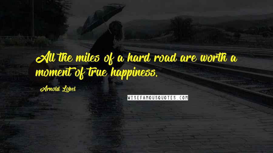 Arnold Lobel Quotes: All the miles of a hard road are worth a moment of true happiness.