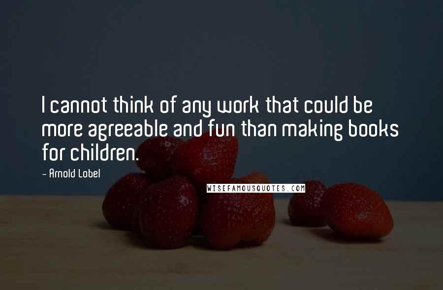 Arnold Lobel Quotes: I cannot think of any work that could be more agreeable and fun than making books for children.