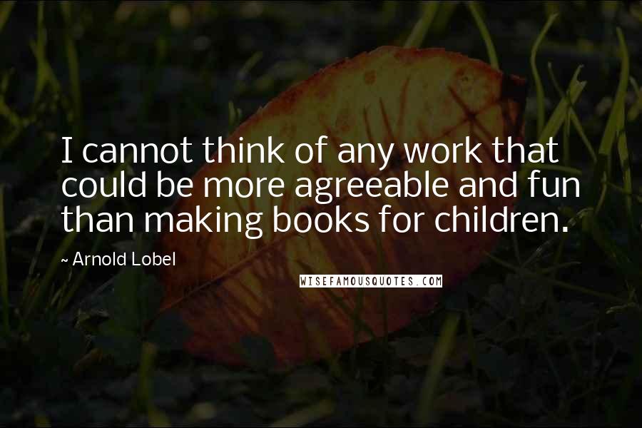 Arnold Lobel Quotes: I cannot think of any work that could be more agreeable and fun than making books for children.