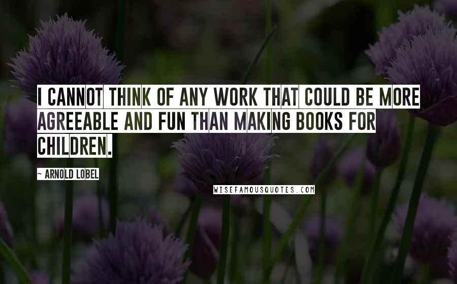 Arnold Lobel Quotes: I cannot think of any work that could be more agreeable and fun than making books for children.