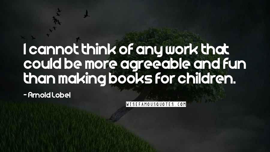 Arnold Lobel Quotes: I cannot think of any work that could be more agreeable and fun than making books for children.