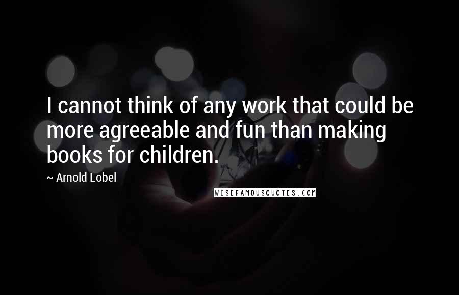 Arnold Lobel Quotes: I cannot think of any work that could be more agreeable and fun than making books for children.