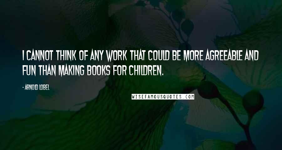 Arnold Lobel Quotes: I cannot think of any work that could be more agreeable and fun than making books for children.