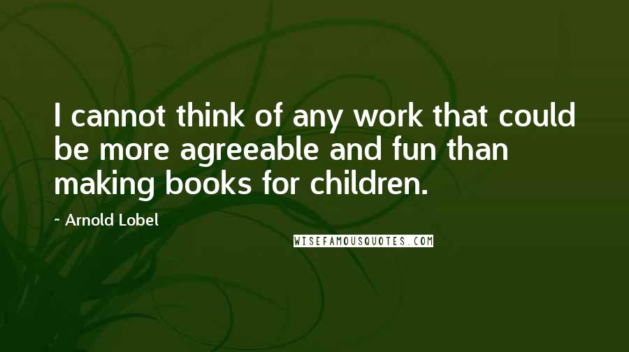 Arnold Lobel Quotes: I cannot think of any work that could be more agreeable and fun than making books for children.