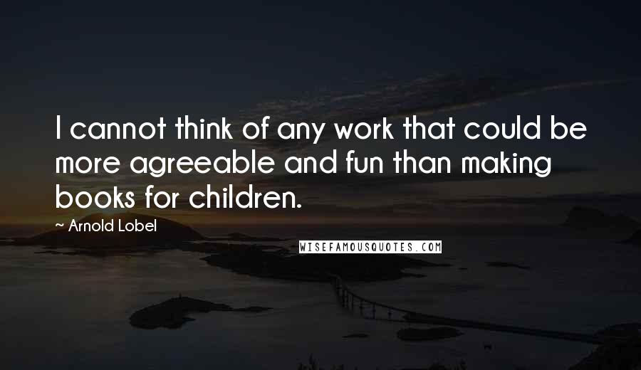 Arnold Lobel Quotes: I cannot think of any work that could be more agreeable and fun than making books for children.