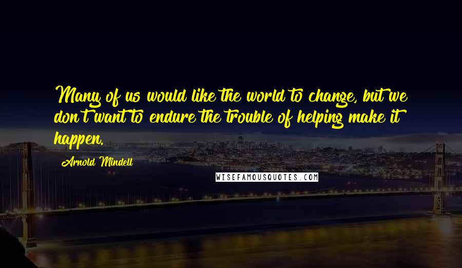 Arnold Mindell Quotes: Many of us would like the world to change, but we don't want to endure the trouble of helping make it happen.