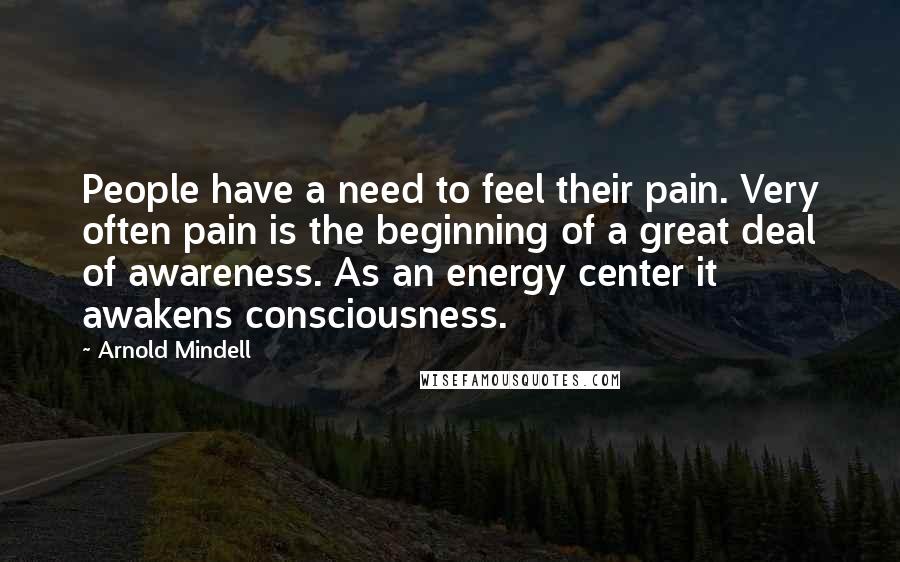 Arnold Mindell Quotes: People have a need to feel their pain. Very often pain is the beginning of a great deal of awareness. As an energy center it awakens consciousness.