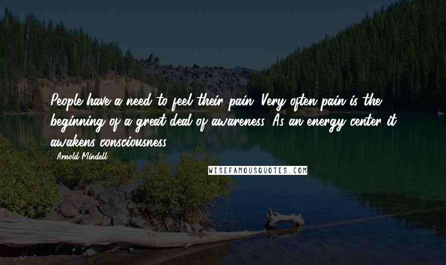 Arnold Mindell Quotes: People have a need to feel their pain. Very often pain is the beginning of a great deal of awareness. As an energy center it awakens consciousness.