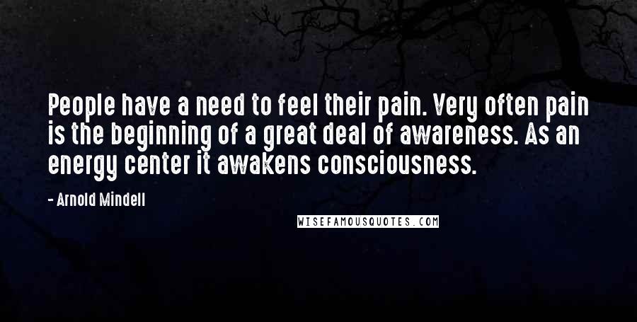 Arnold Mindell Quotes: People have a need to feel their pain. Very often pain is the beginning of a great deal of awareness. As an energy center it awakens consciousness.